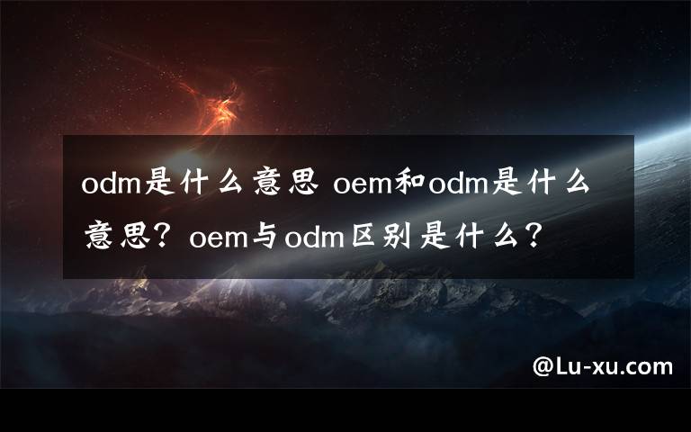 odm是什么意思 oem和odm是什么意思？oem與odm區(qū)別是什么？