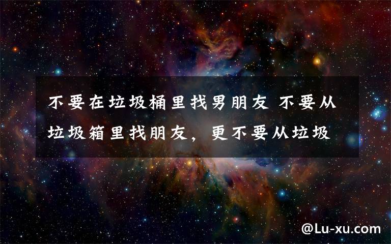 不要在垃圾桶里找男朋友 不要從垃圾箱里找朋友，更不要從垃圾箱里找男朋友