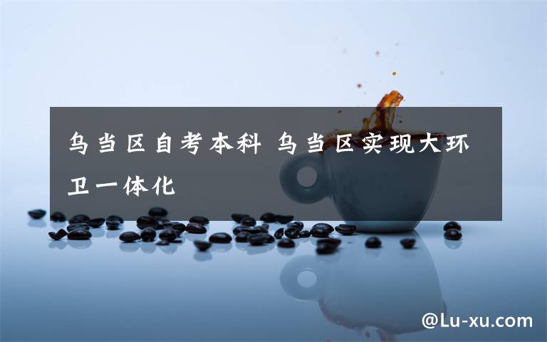 烏當區(qū)自考本科 烏當區(qū)實現(xiàn)大環(huán)衛(wèi)一體化