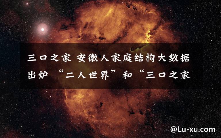 三口之家 安徽人家庭結構大數據出爐 “二人世界”和“三口之家”已成安徽家庭主流