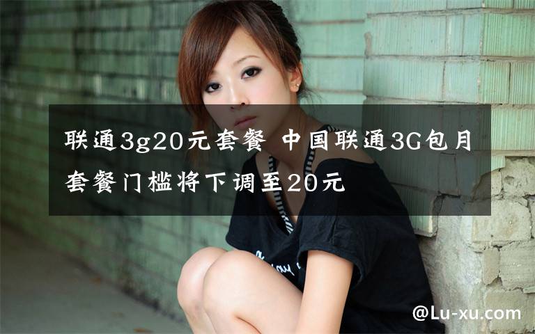 聯(lián)通3g20元套餐 中國聯(lián)通3G包月套餐門檻將下調(diào)至20元