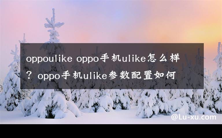 oppoulike oppo手機ulike怎么樣？oppo手機ulike參數(shù)配置如何