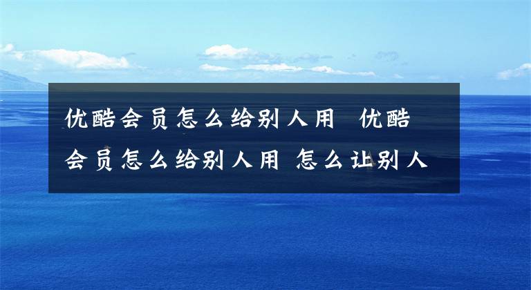 優(yōu)酷會員怎么給別人用 優(yōu)酷會員怎么給別人用 怎么讓別人使用自己的優(yōu)酷會員