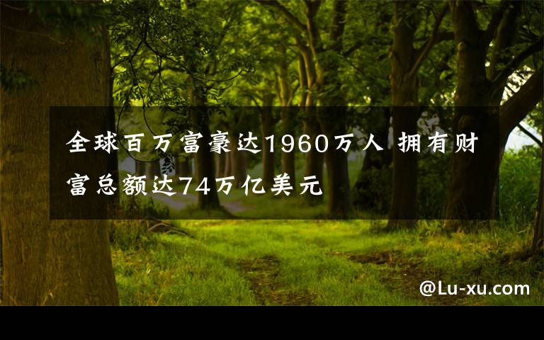 全球百萬富豪達(dá)1960萬人 擁有財(cái)富總額達(dá)74萬億美元