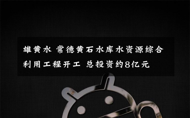 雄黃水 常德黃石水庫水資源綜合利用工程開工 總投資約8億元