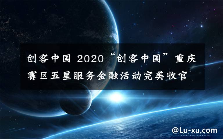 創(chuàng)客中國 2020“創(chuàng)客中國”重慶賽區(qū)五星服務(wù)金融活動(dòng)完美收官