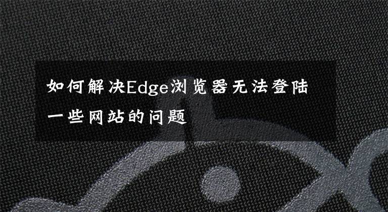 如何解決Edge瀏覽器無法登陸一些網(wǎng)站的問題