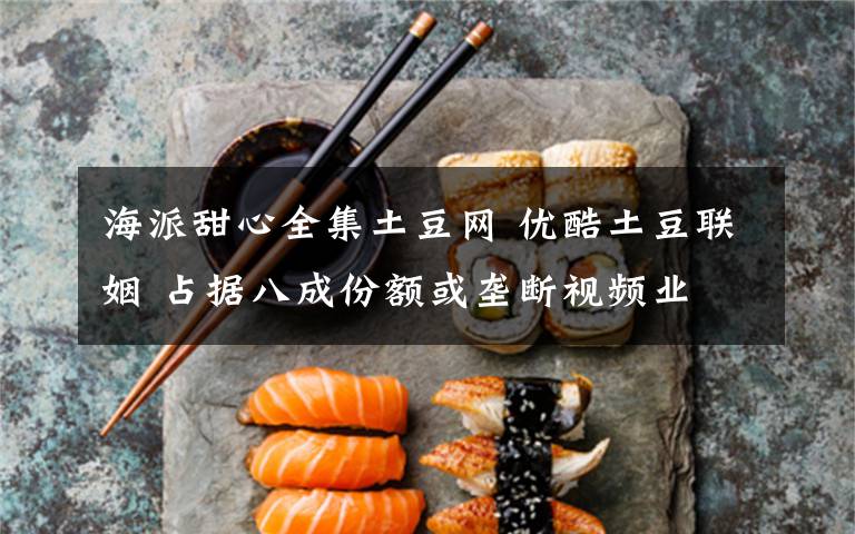 海派甜心全集土豆網(wǎng) 優(yōu)酷土豆聯(lián)姻 占據(jù)八成份額或壟斷視頻業(yè)