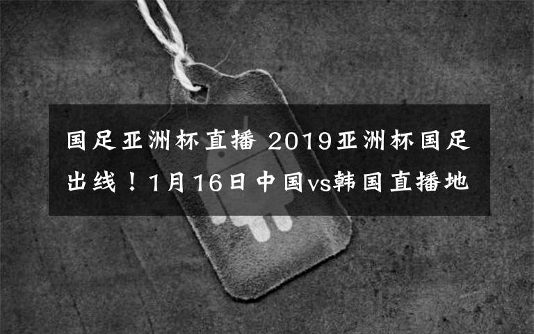 國足亞洲杯直播 2019亞洲杯國足出線！1月16日中國vs韓國直播地址及直播入口