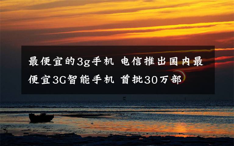 最便宜的3g手機(jī) 電信推出國內(nèi)最便宜3G智能手機(jī) 首批30萬部