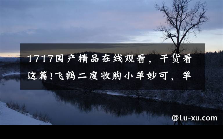 1717國(guó)產(chǎn)精品在線觀看，干貨看這篇!飛鶴二度收購(gòu)小羊妙可，羊奶粉行業(yè)或迎洗牌