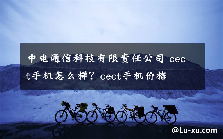 中電通信科技有限責任公司 cect手機怎么樣？cect手機價格