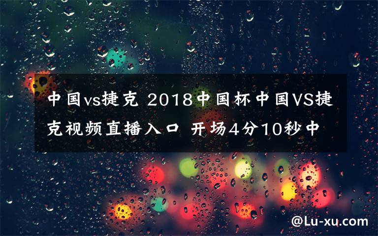 中國vs捷克 2018中國杯中國VS捷克視頻直播入口 開場4分10秒中國1-0捷克