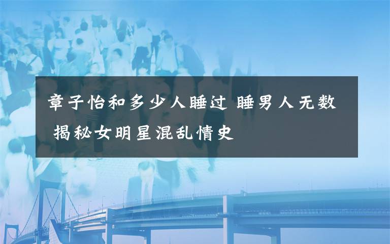 章子怡和多少人睡過 睡男人無數(shù) 揭秘女明星混亂情史