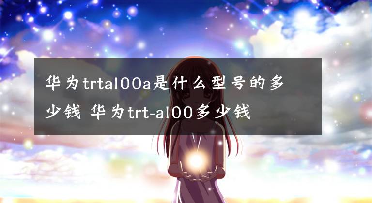 華為trtal00a是什么型號的多少錢 華為trt-al00多少錢