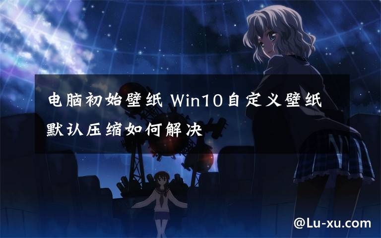 電腦初始壁紙 Win10自定義壁紙默認壓縮如何解決