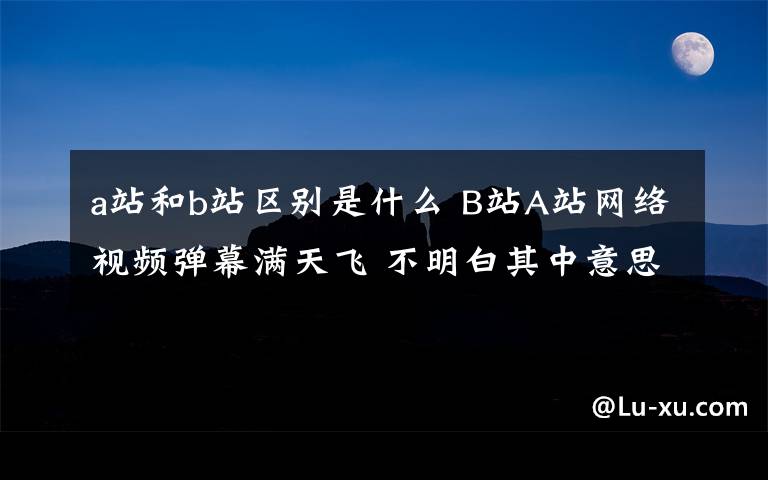 a站和b站區(qū)別是什么 B站A站網(wǎng)絡(luò)視頻彈幕滿天飛 不明白其中意思的已經(jīng)out了