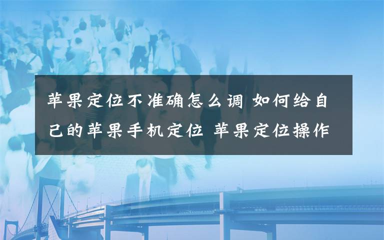 蘋果定位不準(zhǔn)確怎么調(diào) 如何給自己的蘋果手機(jī)定位 蘋果定位操作方法