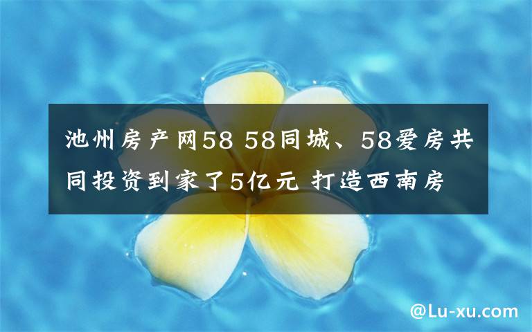 池州房產(chǎn)網(wǎng)58 58同城、58愛房共同投資到家了5億元 打造西南房產(chǎn)經(jīng)紀服務(wù)生態(tài)鏈