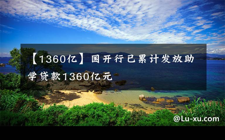 【1360億】國(guó)開行已累計(jì)發(fā)放助學(xué)貸款1360億元