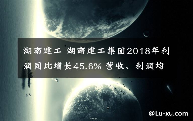 湖南建工 湖南建工集團2018年利潤同比增長45.6% 營收、利潤均創(chuàng)歷史新高