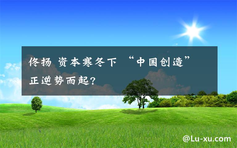 佟揚(yáng) 資本寒冬下 “中國創(chuàng)造”正逆勢(shì)而起?