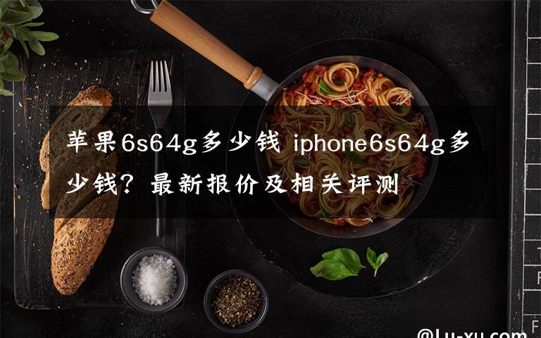 蘋果6s64g多少錢 iphone6s64g多少錢？最新報價及相關評測