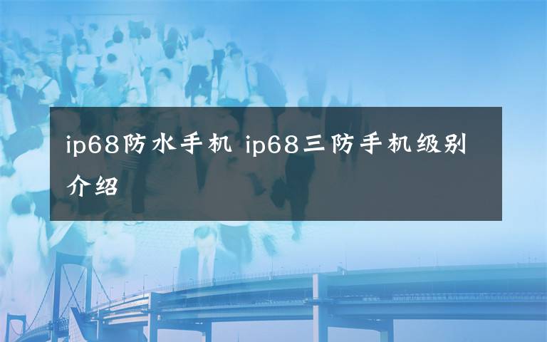 ip68防水手機(jī) ip68三防手機(jī)級(jí)別介紹