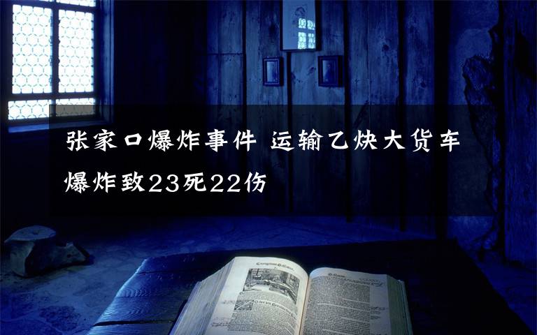 張家口爆炸事件 運(yùn)輸乙炔大貨車爆炸致23死22傷