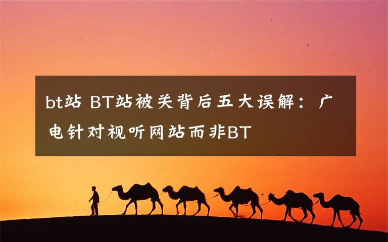 bt站 BT站被關背后五大誤解：廣電針對視聽網(wǎng)站而非BT