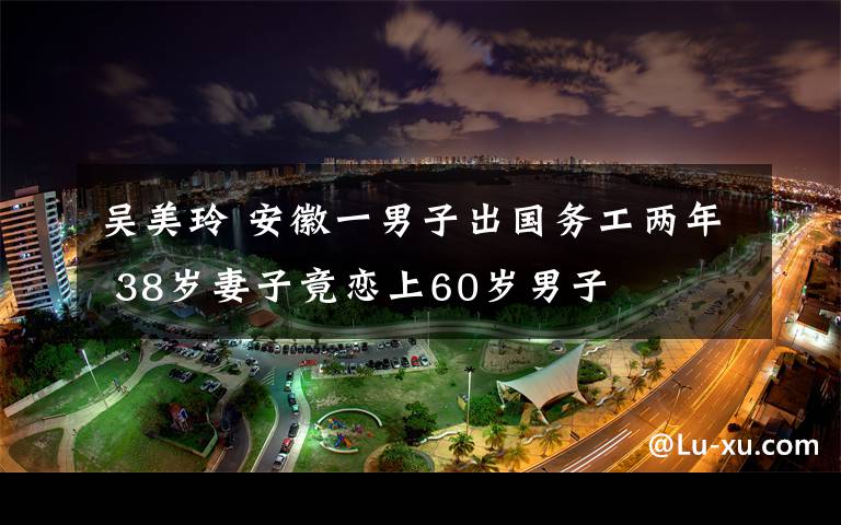 吳美玲 安徽一男子出國(guó)務(wù)工兩年 38歲妻子竟戀上60歲男子