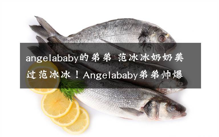 angelababy的弟弟 范冰冰奶奶美過范冰冰！Angelababy弟弟帥爆歐陽娜娜全家高顏值 揭當(dāng)紅明星的神秘家人