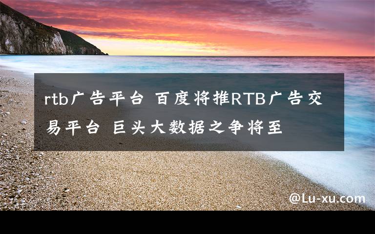 rtb廣告平臺(tái) 百度將推RTB廣告交易平臺(tái) 巨頭大數(shù)據(jù)之爭(zhēng)將至