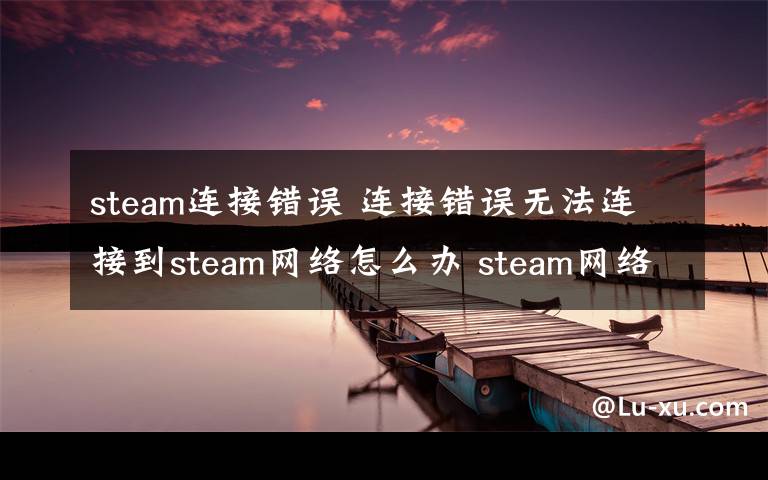 steam連接錯誤 連接錯誤無法連接到steam網(wǎng)絡(luò)怎么辦 steam網(wǎng)絡(luò)連接錯誤解決方法【圖文】