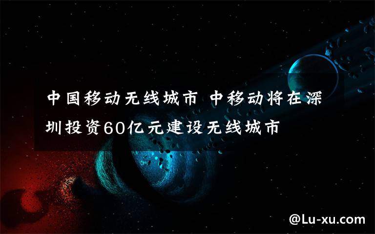 中國(guó)移動(dòng)無(wú)線城市 中移動(dòng)將在深圳投資60億元建設(shè)無(wú)線城市