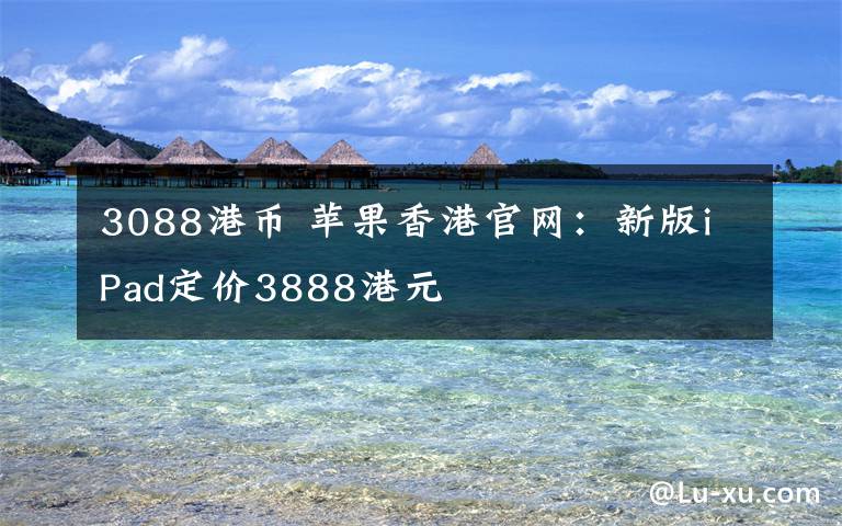 3088港幣 蘋果香港官網(wǎng)：新版iPad定價3888港元