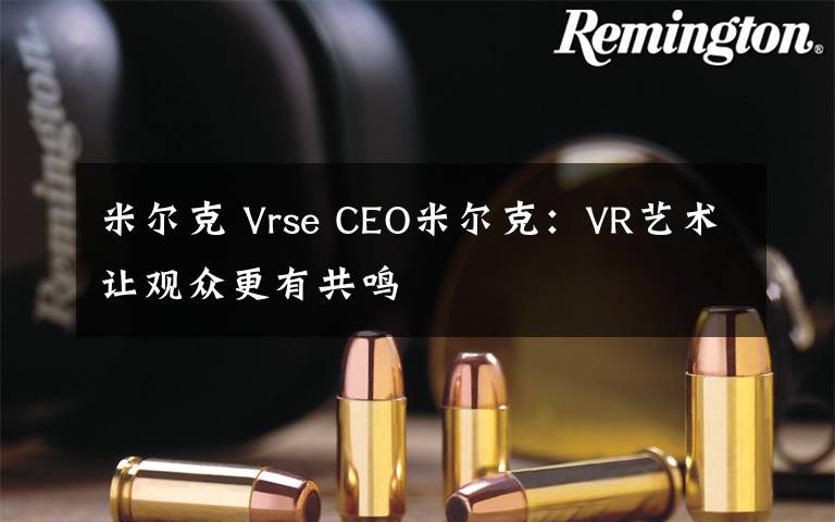 米爾克 Vrse CEO米爾克：VR藝術(shù)讓觀眾更有共鳴