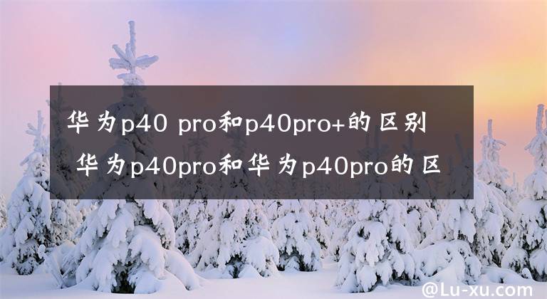 華為p40 pro和p40pro+的區(qū)別 華為p40pro和華為p40pro的區(qū)別