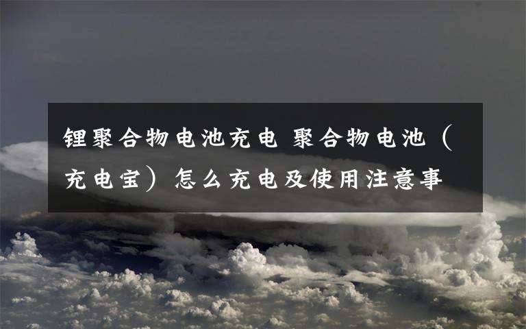 鋰聚合物電池充電 聚合物電池（充電寶）怎么充電及使用注意事項(xiàng)？【詳解】