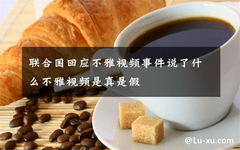 聯(lián)合國回應(yīng)不雅視頻事件說了什么不雅視頻是真是假