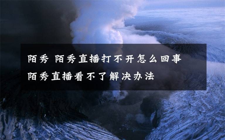 陌秀 陌秀直播打不開怎么回事 陌秀直播看不了解決辦法