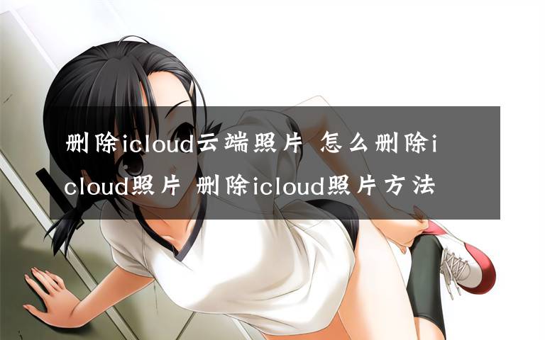 刪除icloud云端照片 怎么刪除icloud照片 刪除icloud照片方法【詳解】