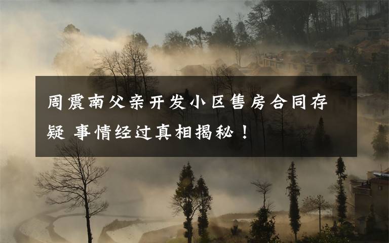 周震南父親開(kāi)發(fā)小區(qū)售房合同存疑 事情經(jīng)過(guò)真相揭秘！