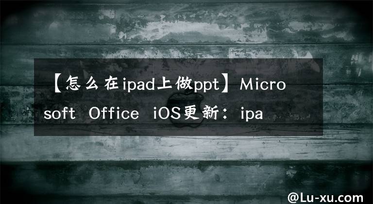 【怎么在ipad上做ppt】Microsoft Office iOS更新：ipad上Word、Excel和PowerPoint的新外觀