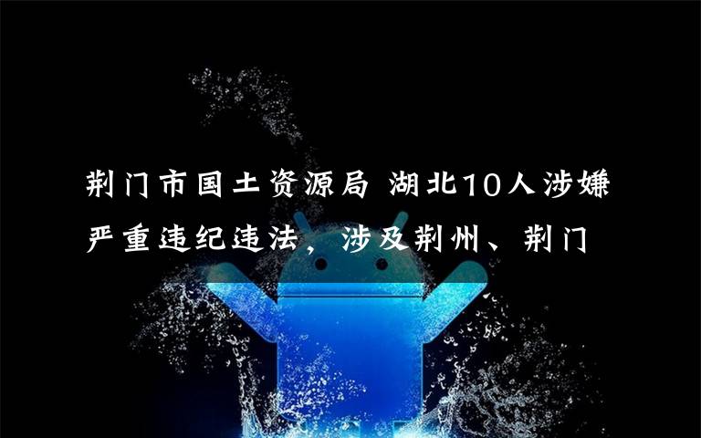 荊門市國土資源局 湖北10人涉嫌嚴重違紀違法，涉及荊州、荊門、隨州、恩施四地