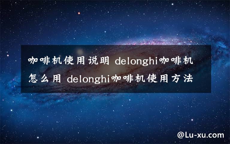 咖啡機(jī)使用說明 delonghi咖啡機(jī)怎么用 delonghi咖啡機(jī)使用方法介紹【詳解】