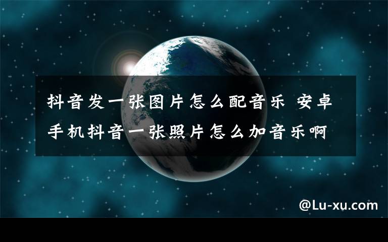 抖音發(fā)一張圖片怎么配音樂(lè) 安卓手機(jī)抖音一張照片怎么加音樂(lè)啊？？