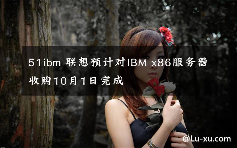 51ibm 聯(lián)想預(yù)計(jì)對IBM x86服務(wù)器收購10月1日完成