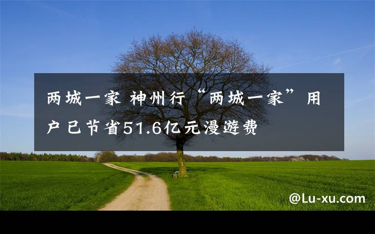 兩城一家 神州行“兩城一家”用戶已節(jié)省51.6億元漫游費