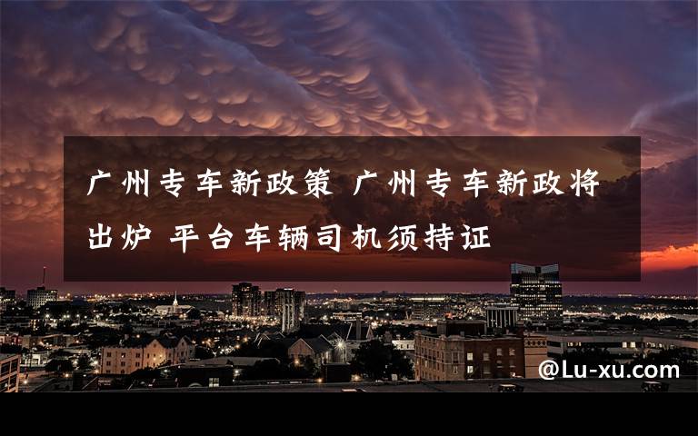 廣州專車新政策 廣州專車新政將出爐 平臺車輛司機須持證